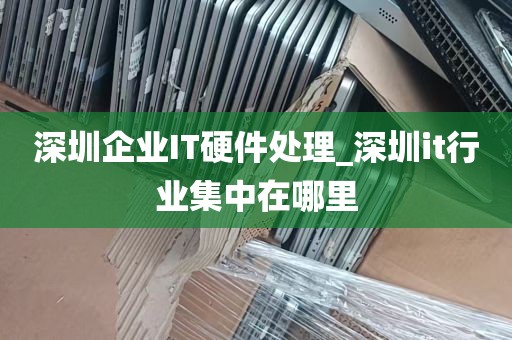 深圳企业IT硬件处理_深圳it行业集中在哪里