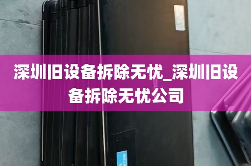 深圳旧设备拆除无忧_深圳旧设备拆除无忧公司