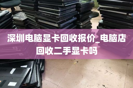 深圳电脑显卡回收报价_电脑店回收二手显卡吗
