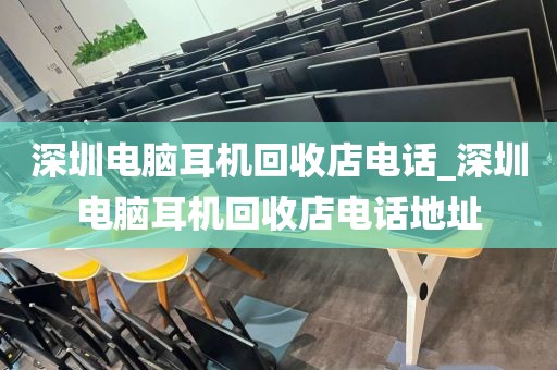 深圳电脑耳机回收店电话_深圳电脑耳机回收店电话地址