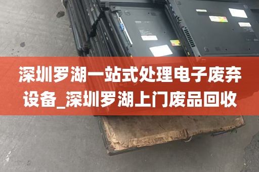 深圳罗湖一站式处理电子废弃设备_深圳罗湖上门废品回收
