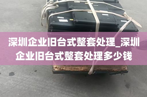 深圳企业旧台式整套处理_深圳企业旧台式整套处理多少钱