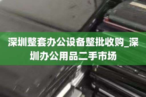 深圳整套办公设备整批收购_深圳办公用品二手市场