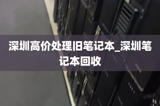 深圳高价处理旧笔记本_深圳笔记本回收
