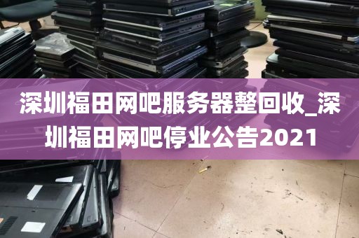 深圳福田网吧服务器整回收_深圳福田网吧停业公告2021