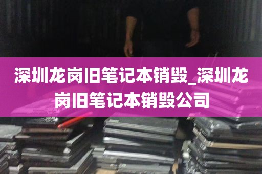 深圳龙岗旧笔记本销毁_深圳龙岗旧笔记本销毁公司