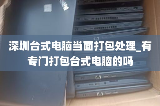 深圳台式电脑当面打包处理_有专门打包台式电脑的吗