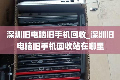 深圳旧电脑旧手机回收_深圳旧电脑旧手机回收站在哪里