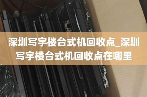 深圳写字楼台式机回收点_深圳写字楼台式机回收点在哪里