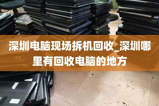 深圳电脑现场拆机回收_深圳哪里有回收电脑的地方