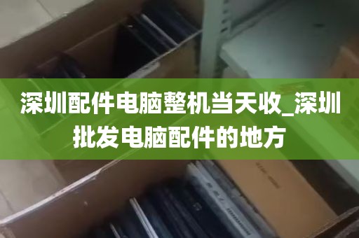 深圳配件电脑整机当天收_深圳批发电脑配件的地方