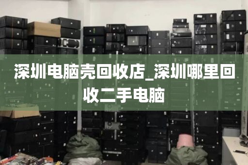 深圳电脑壳回收店_深圳哪里回收二手电脑