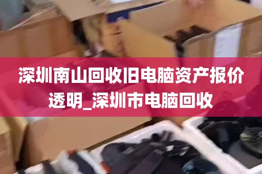 深圳南山回收旧电脑资产报价透明_深圳市电脑回收