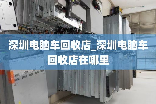 深圳电脑车回收店_深圳电脑车回收店在哪里