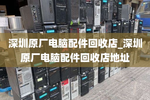 深圳原厂电脑配件回收店_深圳原厂电脑配件回收店地址