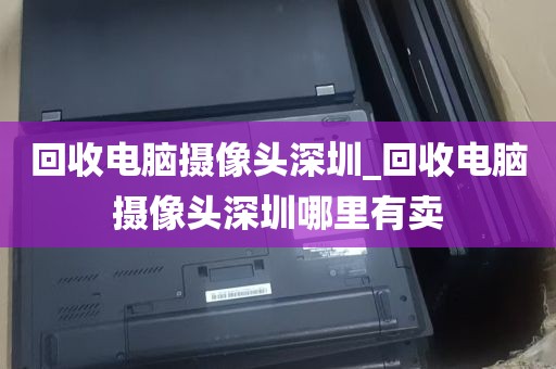 回收电脑摄像头深圳_回收电脑摄像头深圳哪里有卖