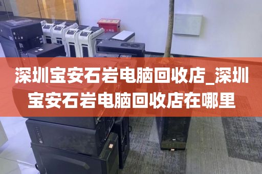深圳宝安石岩电脑回收店_深圳宝安石岩电脑回收店在哪里