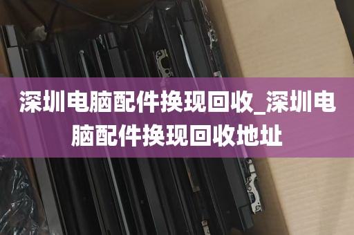 深圳电脑配件换现回收_深圳电脑配件换现回收地址