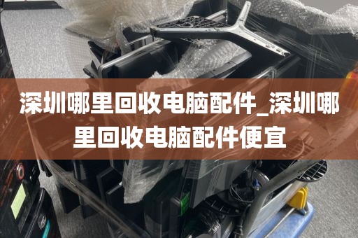 深圳哪里回收电脑配件_深圳哪里回收电脑配件便宜