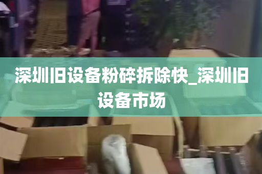 深圳旧设备粉碎拆除快_深圳旧设备市场