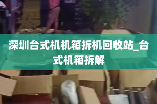 深圳台式机机箱拆机回收站_台式机箱拆解