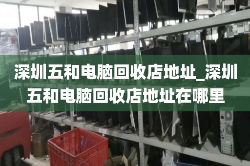 深圳五和电脑回收店地址_深圳五和电脑回收店地址在哪里