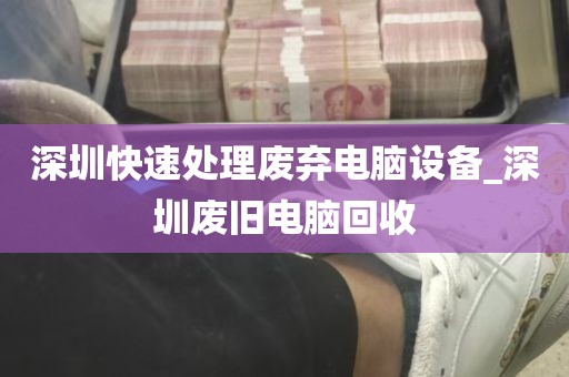 深圳快速处理废弃电脑设备_深圳废旧电脑回收