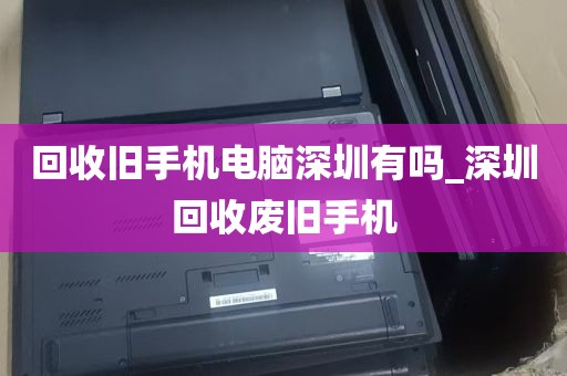 回收旧手机电脑深圳有吗_深圳回收废旧手机