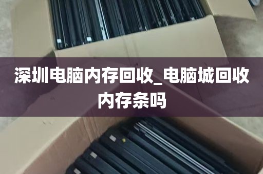 深圳电脑内存回收_电脑城回收内存条吗