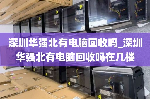 深圳华强北有电脑回收吗_深圳华强北有电脑回收吗在几楼