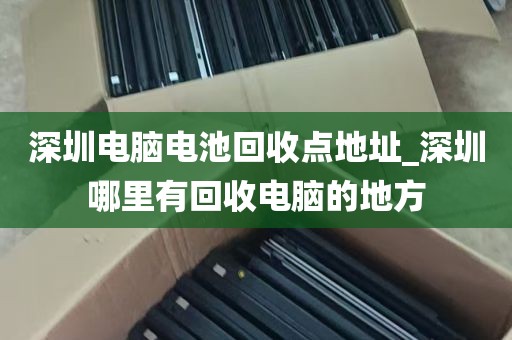 深圳电脑电池回收点地址_深圳哪里有回收电脑的地方