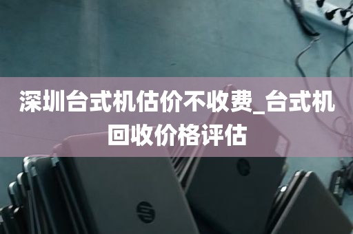 深圳台式机估价不收费_台式机回收价格评估