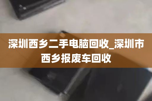 深圳西乡二手电脑回收_深圳市西乡报废车回收