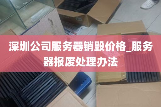 深圳公司服务器销毁价格_服务器报废处理办法