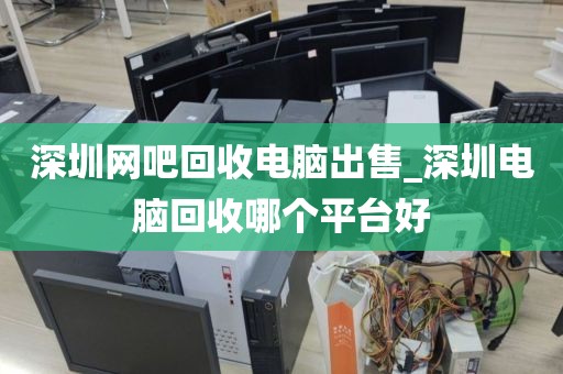 深圳网吧回收电脑出售_深圳电脑回收哪个平台好