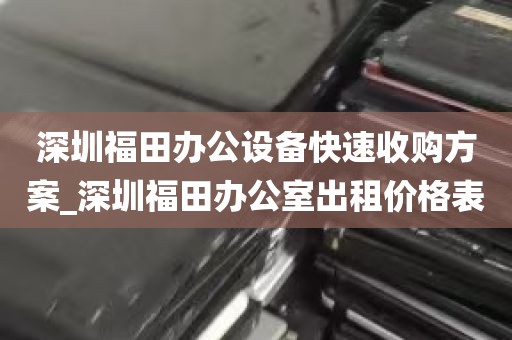 深圳福田办公设备快速收购方案_深圳福田办公室出租价格表
